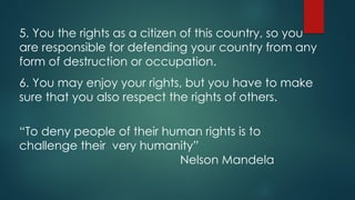 5. You the rights as a citizen of this country, so you
are responsible for defending your country from any
form of destruction or occupation.
6. You may enjoy your rights, but you have to make
sure that you also respect the rights of others.
“To deny people of their human rights is to
challenge their very humanity”
Nelson Mandela
 