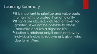 Learning Summary
It is important to prioritize and value basic
human rights to protect human dignity
If rights are abused, violated, or taken for
granted, it will not be possible to attain,
maximize and live a dignified life.
Justice is attained only if each and every
individual is able to receive or is given what
due to him/her.
 