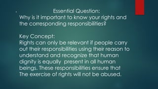 . Essential Question:
Why is it important to know your rights and
the corresponding responsibilities?
Key Concept:
Rights can only be relevant if people carry
out their responsibilities using their reason to
understand and recognize that human
dignity is equally present in all human
beings. These responsibilities ensure that
The exercise of rights will not be abused.
 
