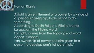 Human Rights
A right is an entitlement or a power by a virtue of
a person’s citizenship, to do or not to do
something.
According to Delfin Felipe, a Filipino author,
karapatan, the Filipino word
For right, comes from the Tagalog root word
dapat. It means
“an ownership of power or claim given to a
person to develop one’s full potentials.”
 