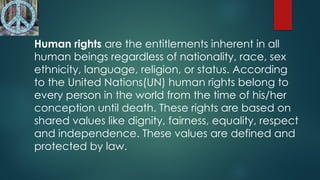 Human rights are the entitlements inherent in all
human beings regardless of nationality, race, sex
ethnicity, language, religion, or status. According
to the United Nations(UN) human rights belong to
every person in the world from the time of his/her
conception until death. These rights are based on
shared values like dignity, fairness, equality, respect
and independence. These values are defined and
protected by law.
 