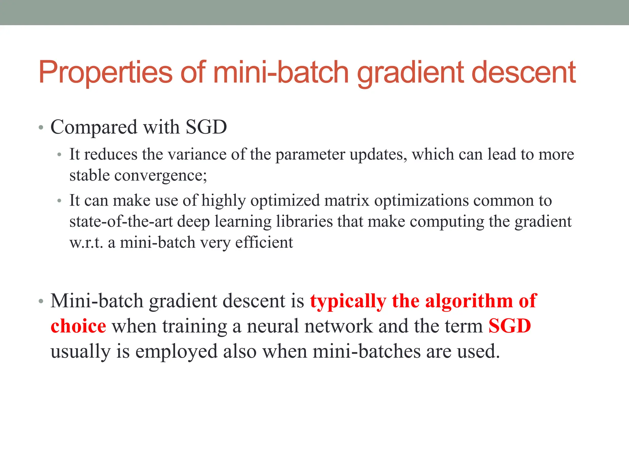 Properties of mini-batch gradient descent
• Compared with SGD
• It reduces the variance of the parameter updates, which can lead to more
stable convergence;
• It can make use of highly optimized matrix optimizations common to
state-of-the-art deep learning libraries that make computing the gradient
w.r.t. a mini-batch very efficient
• Mini-batch gradient descent is typically the algorithm of
choice when training a neural network and the term SGD
usually is employed also when mini-batches are used.
 