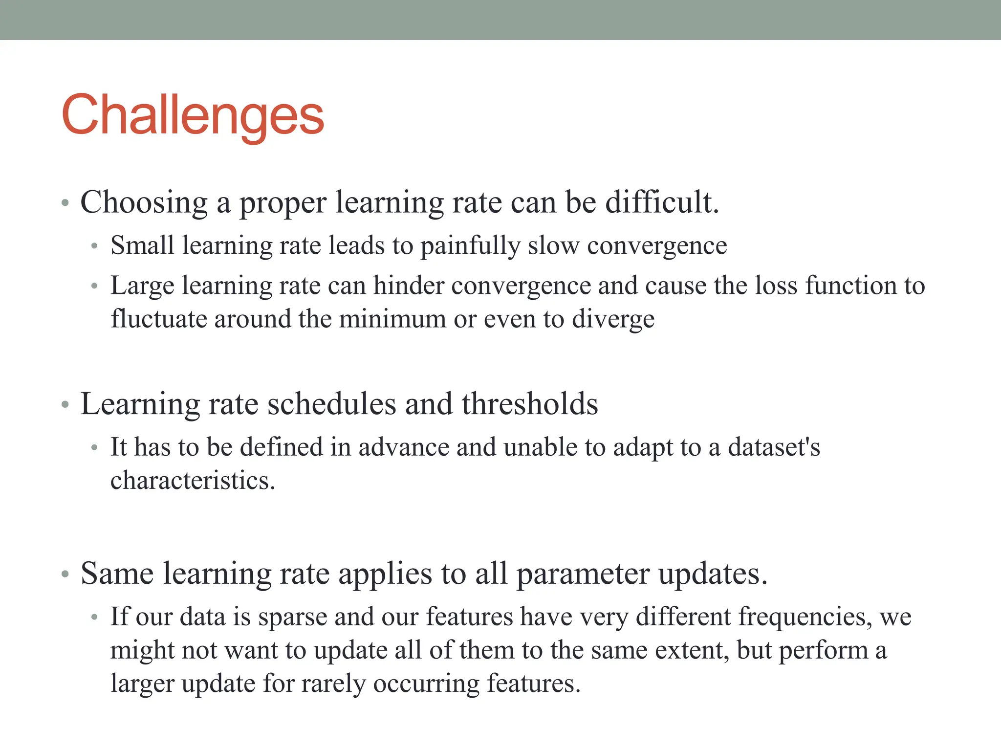 Challenges
• Choosing a proper learning rate can be difficult.
• Small learning rate leads to painfully slow convergence
• Large learning rate can hinder convergence and cause the loss function to
fluctuate around the minimum or even to diverge
• Learning rate schedules and thresholds
• It has to be defined in advance and unable to adapt to a dataset's
characteristics.
• Same learning rate applies to all parameter updates.
• If our data is sparse and our features have very different frequencies, we
might not want to update all of them to the same extent, but perform a
larger update for rarely occurring features.
 