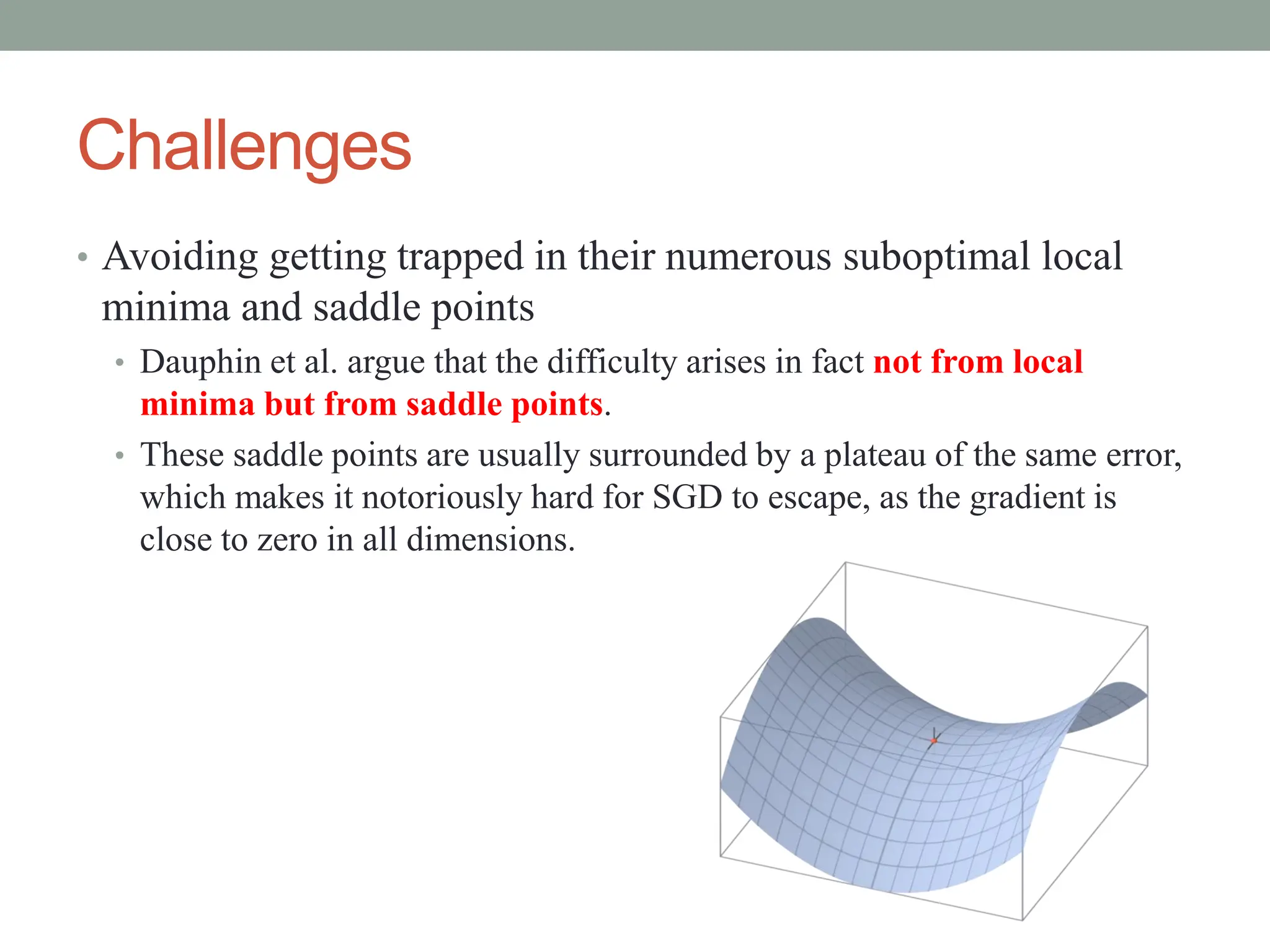 Challenges
• Avoiding getting trapped in their numerous suboptimal local
minima and saddle points
• Dauphin et al. argue that the difficulty arises in fact not from local
minima but from saddle points.
• These saddle points are usually surrounded by a plateau of the same error,
which makes it notoriously hard for SGD to escape, as the gradient is
close to zero in all dimensions.
 