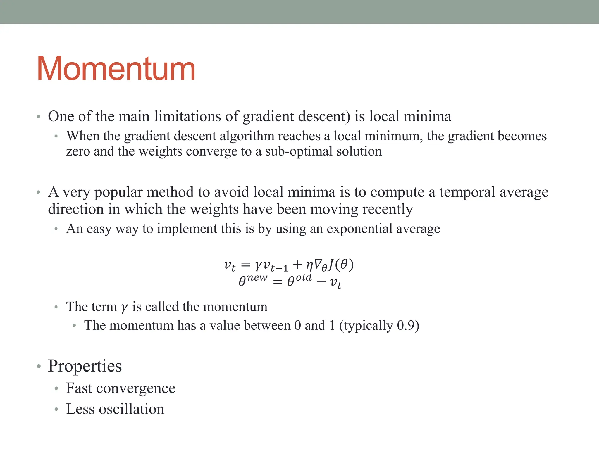 Momentum
• One of the main limitations of gradient descent) is local minima
• When the gradient descent algorithm reaches a local minimum, the gradient becomes
zero and the weights converge to a sub-optimal solution
• A very popular method to avoid local minima is to compute a temporal average
direction in which the weights have been moving recently
• An easy way to implement this is by using an exponential average
𝑣𝑡 = 𝛾𝑣𝑡−1 + 𝜂𝛻𝜃𝐽(𝜃)
𝜃𝑛𝑒𝑤
= 𝜃𝑜𝑙𝑑
− 𝑣𝑡
• The term 𝛾 is called the momentum
• The momentum has a value between 0 and 1 (typically 0.9)
• Properties
• Fast convergence
• Less oscillation
 