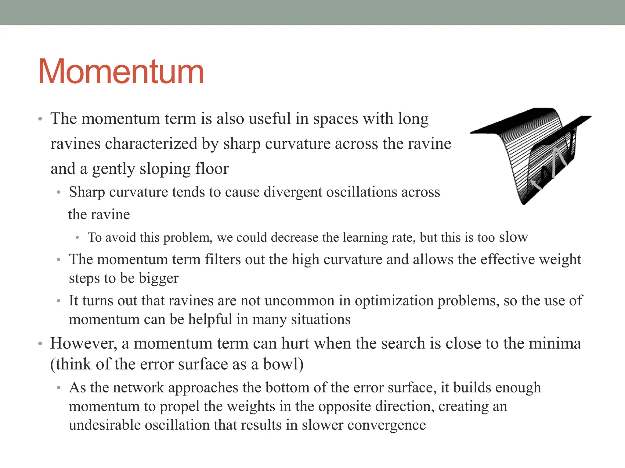 Momentum
• The momentum term is also useful in spaces with long
ravines characterized by sharp curvature across the ravine
and a gently sloping floor
• Sharp curvature tends to cause divergent oscillations across
the ravine
• To avoid this problem, we could decrease the learning rate, but this is too slow
• The momentum term filters out the high curvature and allows the effective weight
steps to be bigger
• It turns out that ravines are not uncommon in optimization problems, so the use of
momentum can be helpful in many situations
• However, a momentum term can hurt when the search is close to the minima
(think of the error surface as a bowl)
• As the network approaches the bottom of the error surface, it builds enough
momentum to propel the weights in the opposite direction, creating an
undesirable oscillation that results in slower convergence
 