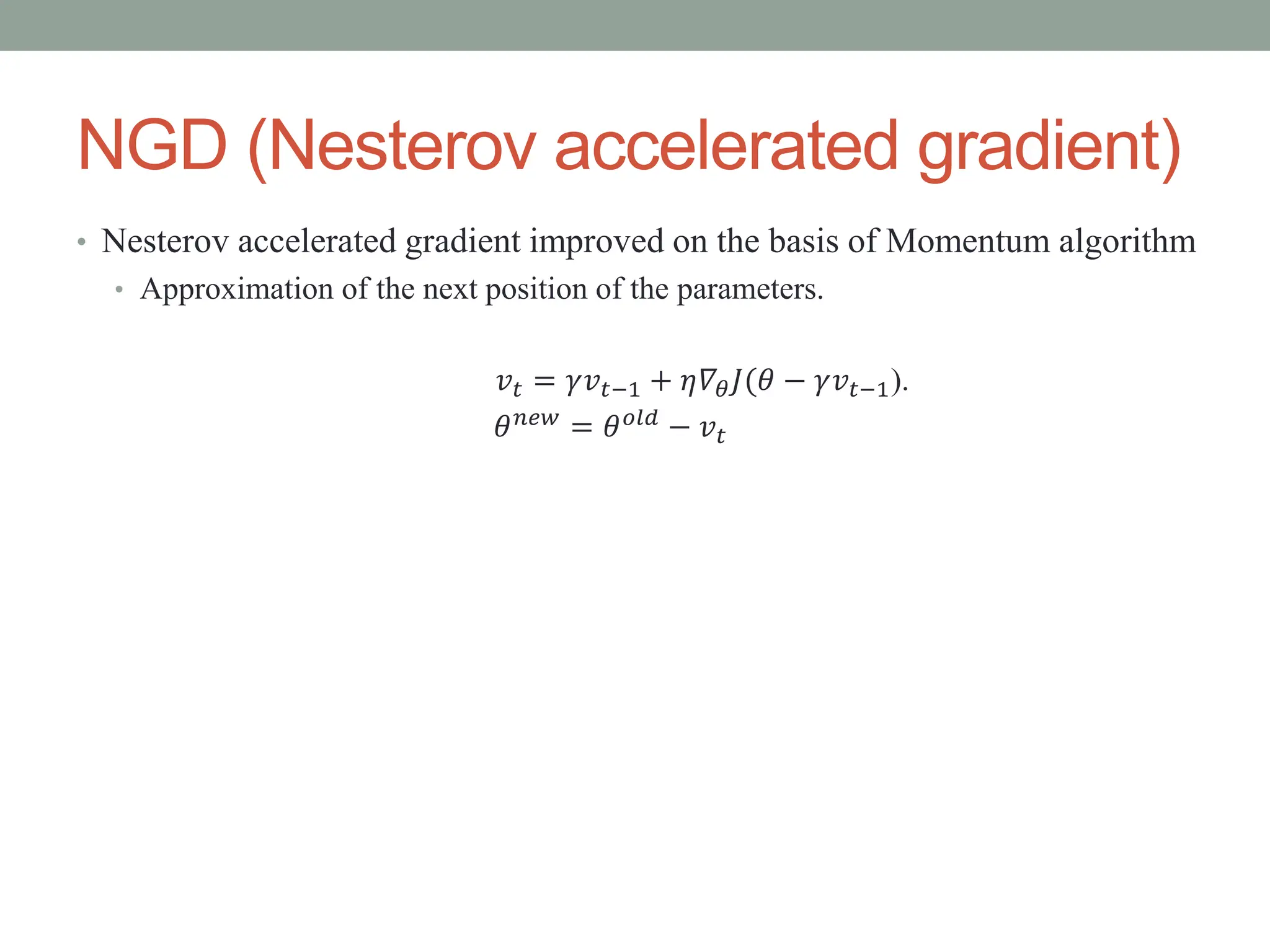 NGD (Nesterov accelerated gradient)
• Nesterov accelerated gradient improved on the basis of Momentum algorithm
• Approximation of the next position of the parameters.
𝑣𝑡 = 𝛾𝑣𝑡−1 + 𝜂𝛻𝜃𝐽(𝜃 − 𝛾𝑣𝑡−1).
𝜃𝑛𝑒𝑤 = 𝜃𝑜𝑙𝑑 − 𝑣𝑡
 