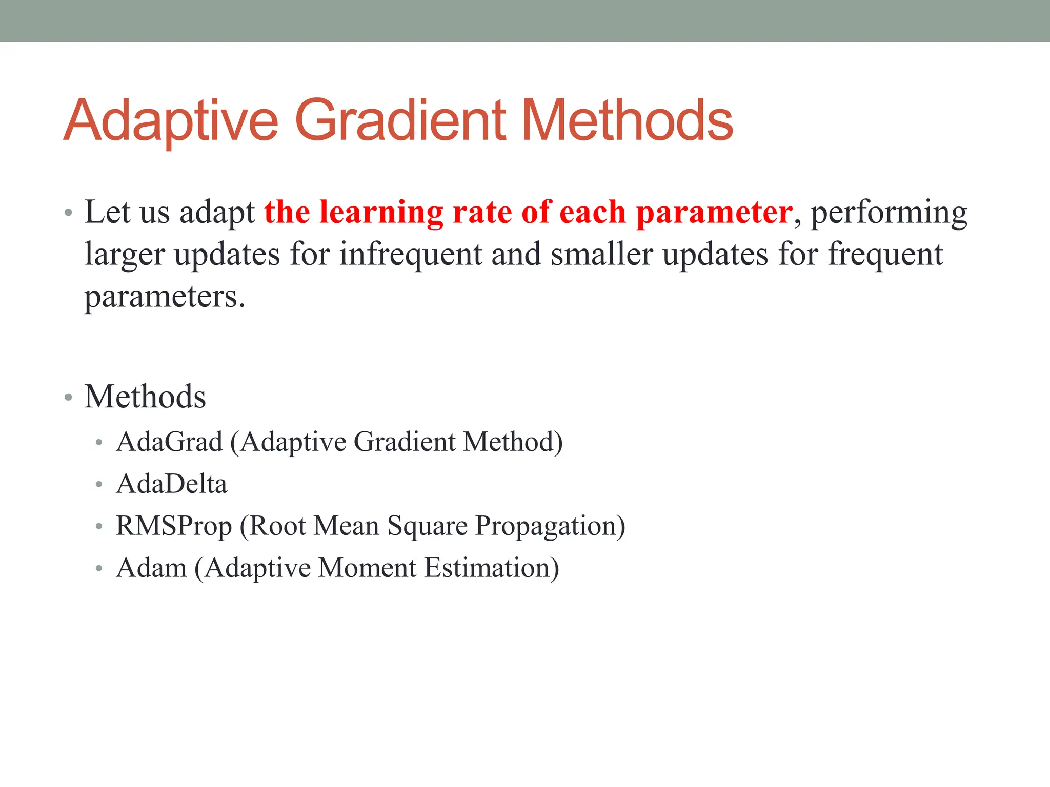 Adaptive Gradient Methods
• Let us adapt the learning rate of each parameter, performing
larger updates for infrequent and smaller updates for frequent
parameters.
• Methods
• AdaGrad (Adaptive Gradient Method)
• AdaDelta
• RMSProp (Root Mean Square Propagation)
• Adam (Adaptive Moment Estimation)
 
