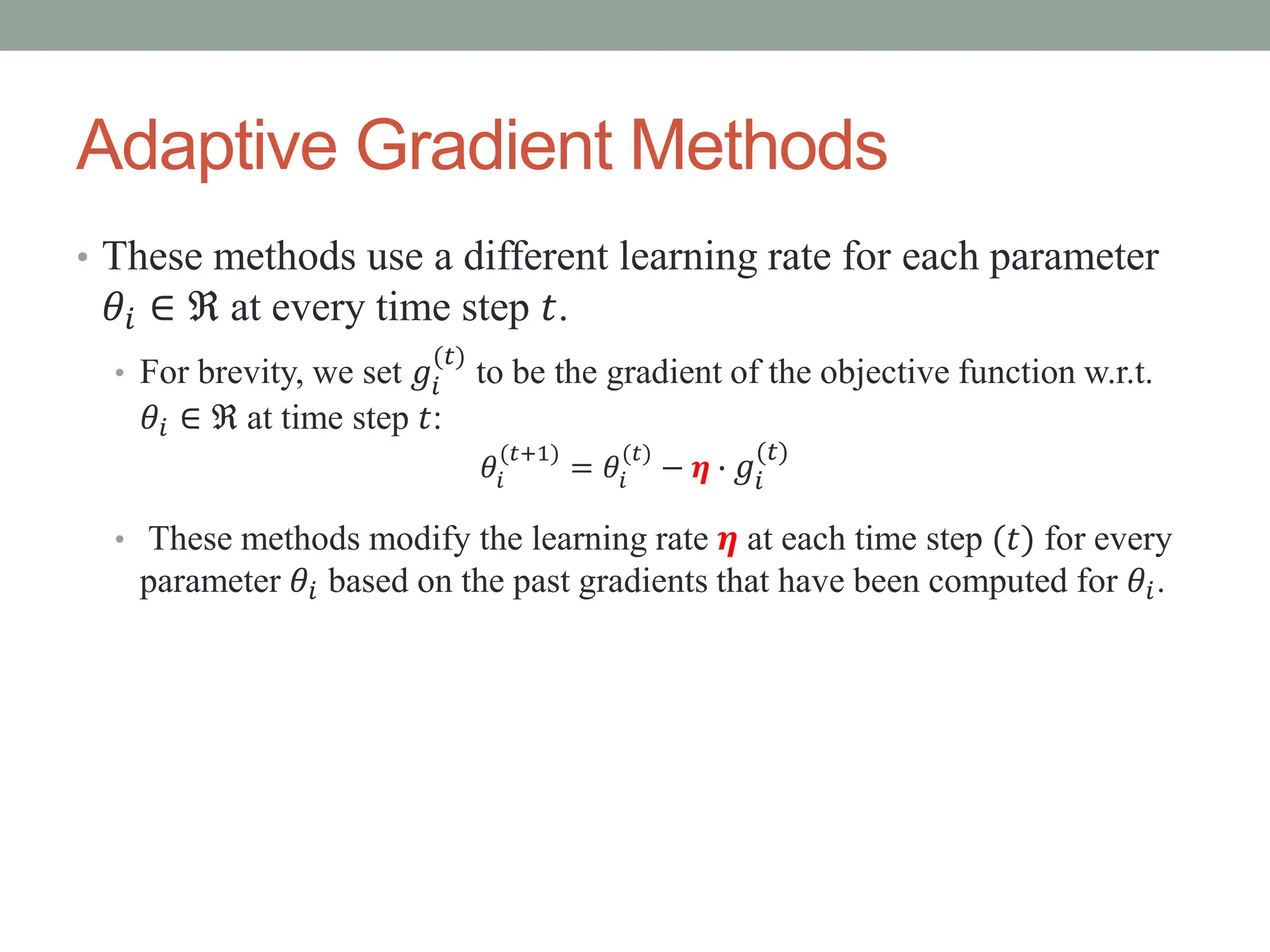 Adaptive Gradient Methods
• These methods use a different learning rate for each parameter
𝜃𝑖 ∈ ℜ at every time step 𝑡.
• For brevity, we set 𝑔𝑖
(𝑡)
to be the gradient of the objective function w.r.t.
𝜃𝑖 ∈ ℜ at time step 𝑡:
𝜃𝑖
(𝑡+1)
= 𝜃𝑖
(𝑡)
− 𝜼 ∙ 𝑔𝑖
(𝑡)
• These methods modify the learning rate 𝜼 at each time step (𝑡) for every
parameter 𝜃𝑖 based on the past gradients that have been computed for 𝜃𝑖.
 