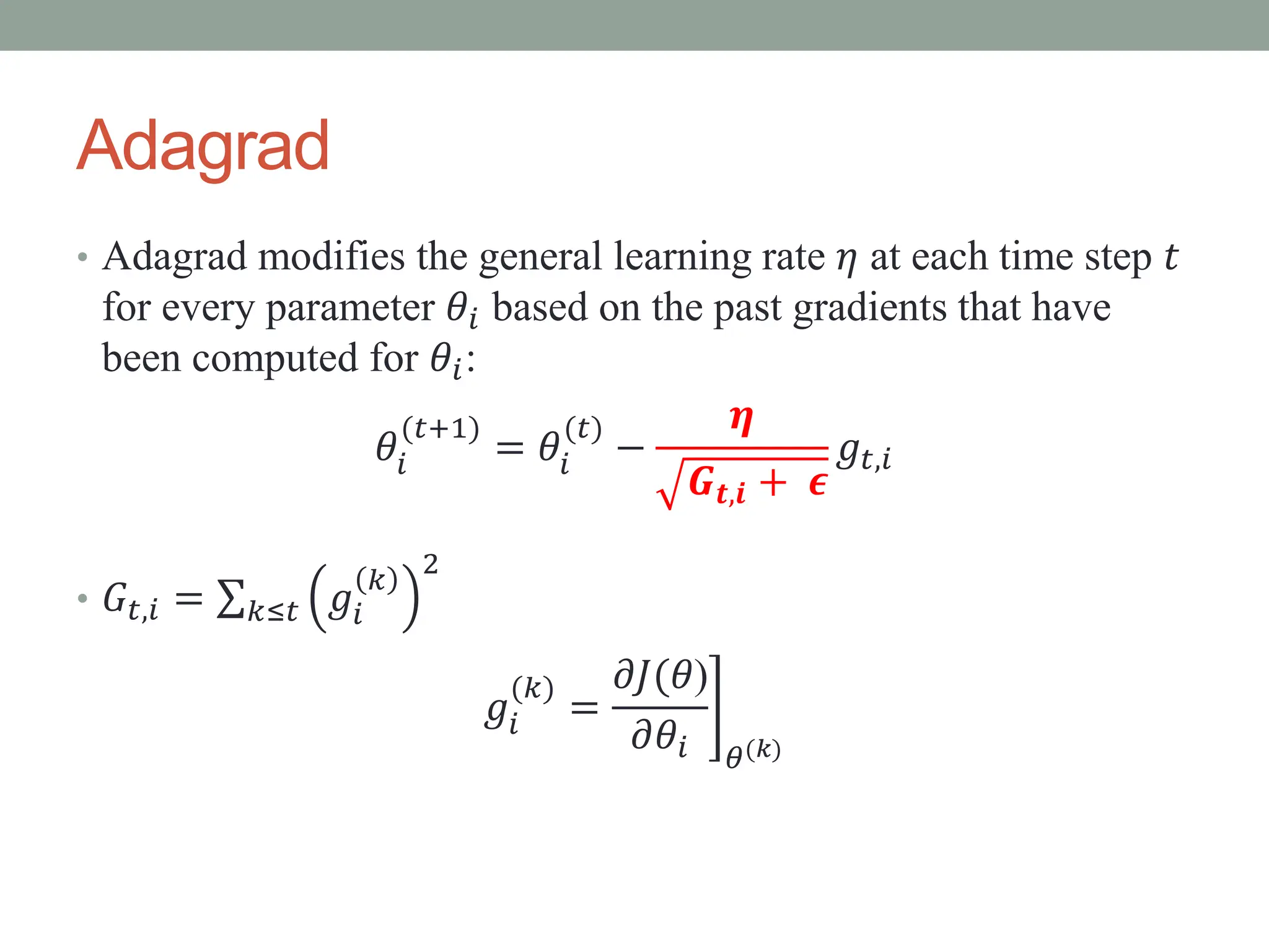 Adagrad
• Adagrad modifies the general learning rate 𝜂 at each time step 𝑡
for every parameter 𝜃𝑖 based on the past gradients that have
been computed for 𝜃𝑖:
𝜃𝑖
(𝑡+1)
= 𝜃𝑖
(𝑡)
−
𝜼
𝑮𝒕,𝒊 + 𝝐
𝑔𝑡,𝑖
• 𝐺𝑡,𝑖 = 𝑘≤𝑡 𝑔𝑖
𝑘
2
𝑔𝑖
(𝑘)
=
𝜕𝐽(𝜃)
𝜕𝜃𝑖 𝜃(𝑘)
 