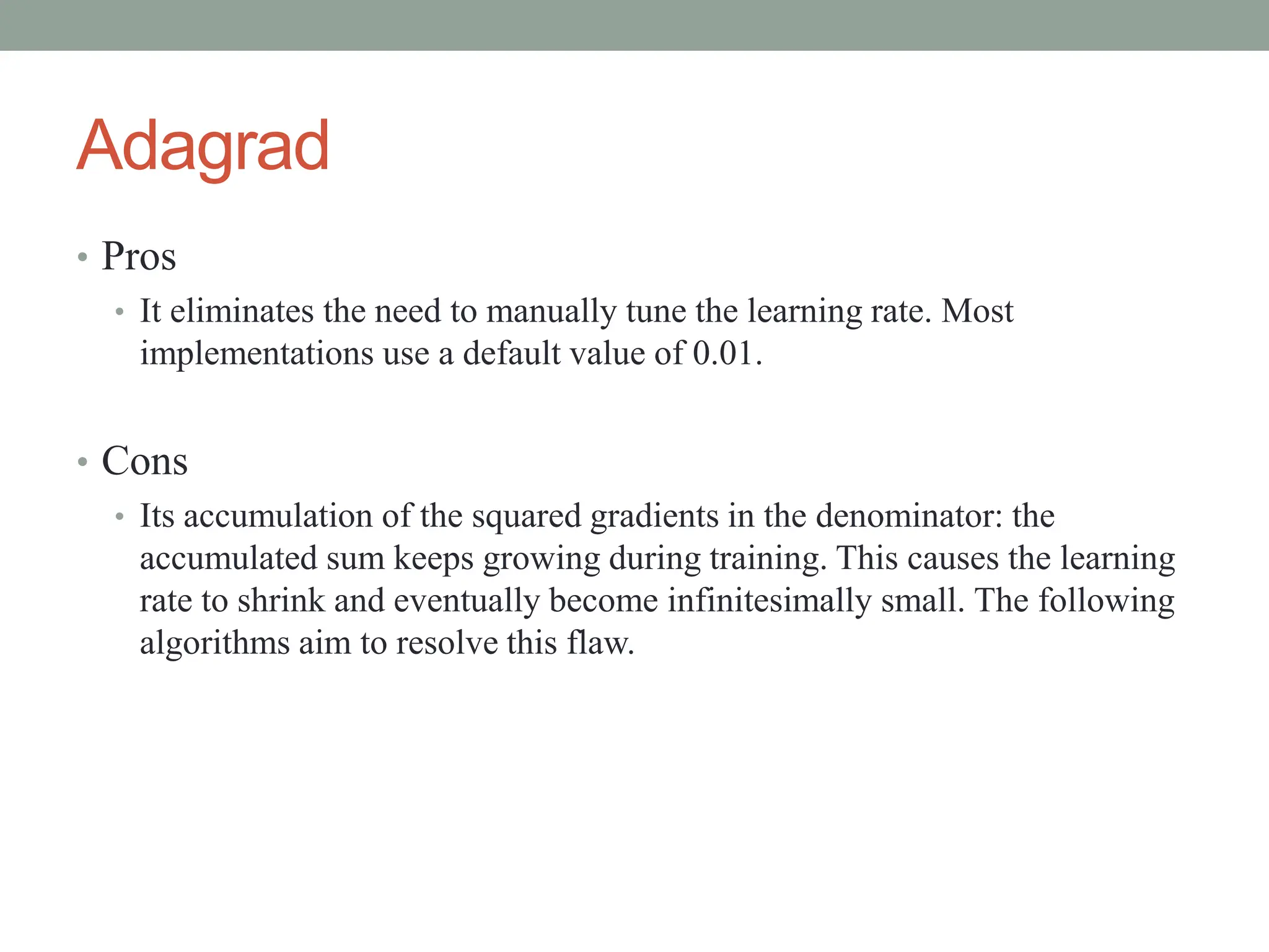 Adagrad
• Pros
• It eliminates the need to manually tune the learning rate. Most
implementations use a default value of 0.01.
• Cons
• Its accumulation of the squared gradients in the denominator: the
accumulated sum keeps growing during training. This causes the learning
rate to shrink and eventually become infinitesimally small. The following
algorithms aim to resolve this flaw.
 