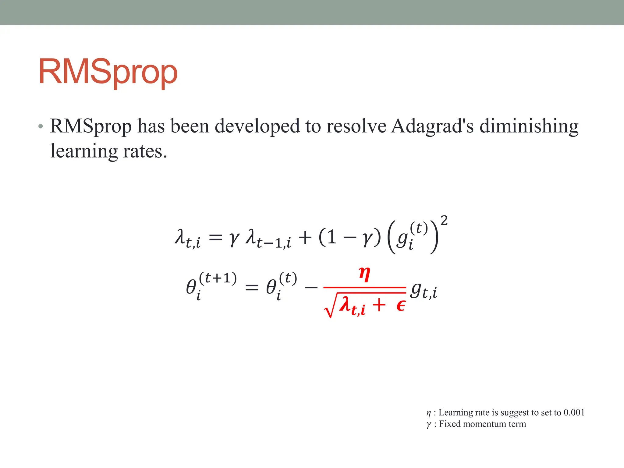 RMSprop
• RMSprop has been developed to resolve Adagrad's diminishing
learning rates.
𝜆𝑡,𝑖 = 𝛾 𝜆𝑡−1,𝑖 + 1 − 𝛾 𝑔𝑖
𝑡
2
𝜃𝑖
(𝑡+1)
= 𝜃𝑖
(𝑡)
−
𝜼
𝝀𝒕,𝒊 + 𝝐
𝑔𝑡,𝑖
η : Learning rate is suggest to set to 0.001
𝛾 : Fixed momentum term
 