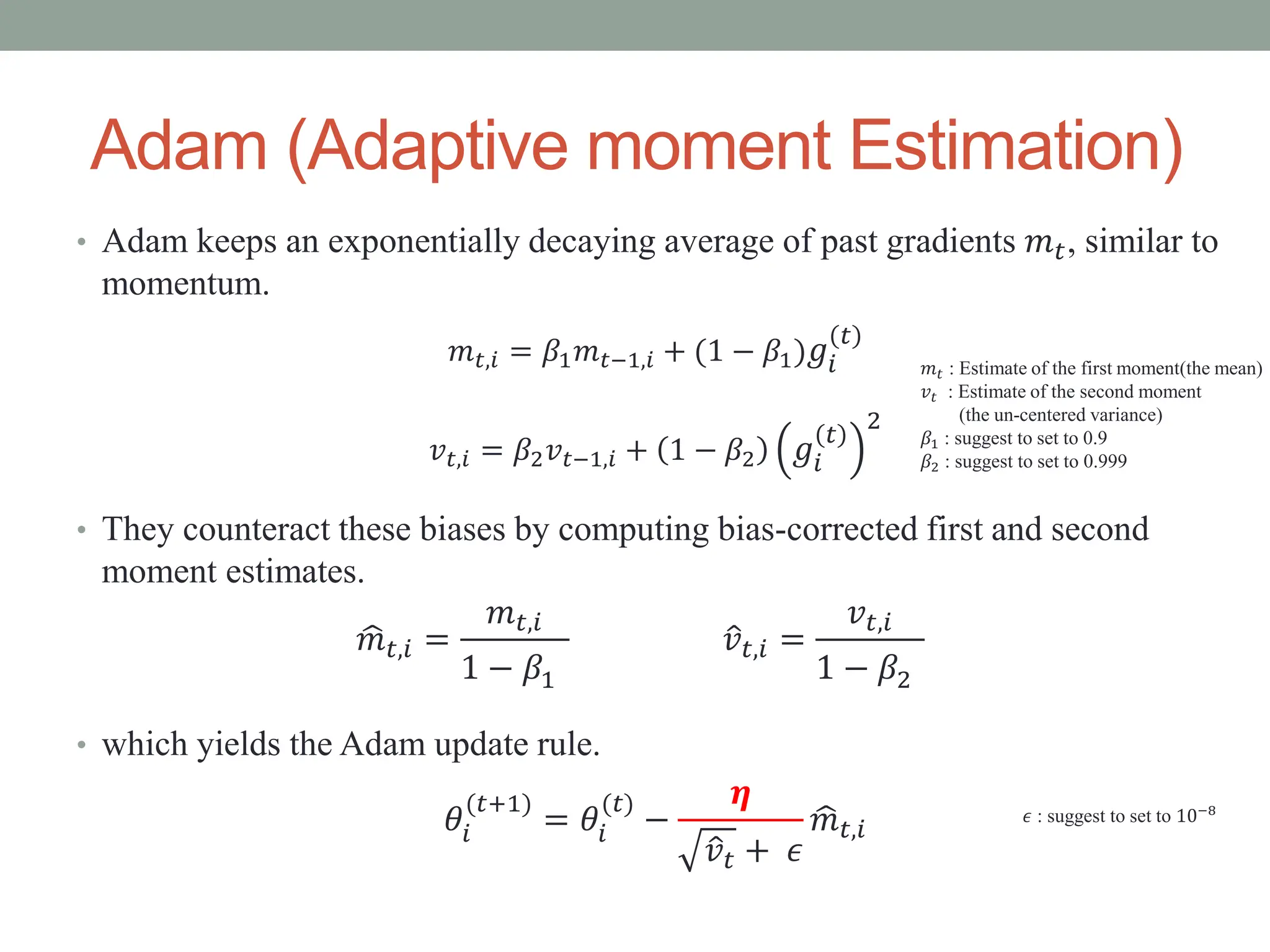 • Adam keeps an exponentially decaying average of past gradients 𝑚𝑡, similar to
momentum.
𝑚𝑡,𝑖 = 𝛽1𝑚𝑡−1,𝑖 + (1 − 𝛽1)𝑔𝑖
𝑡
𝑣𝑡,𝑖 = 𝛽2𝑣𝑡−1,𝑖 + 1 − 𝛽2 𝑔𝑖
𝑡
2
• They counteract these biases by computing bias-corrected first and second
moment estimates.
• which yields the Adam update rule.
𝜃𝑖
(𝑡+1)
= 𝜃𝑖
(𝑡)
−
𝜼
𝑣𝑡 + 𝜖
𝑚𝑡,𝑖
Adam (Adaptive moment Estimation)
𝑚𝑡 : Estimate of the first moment(the mean)
𝑣𝑡 : Estimate of the second moment
(the un-centered variance)
𝛽1 : suggest to set to 0.9
𝛽2 : suggest to set to 0.999
𝑚𝑡,𝑖 =
𝑚𝑡,𝑖
1 − 𝛽1
𝑣𝑡,𝑖 =
𝑣𝑡,𝑖
1 − 𝛽2
𝜖 : suggest to set to 10−8
 