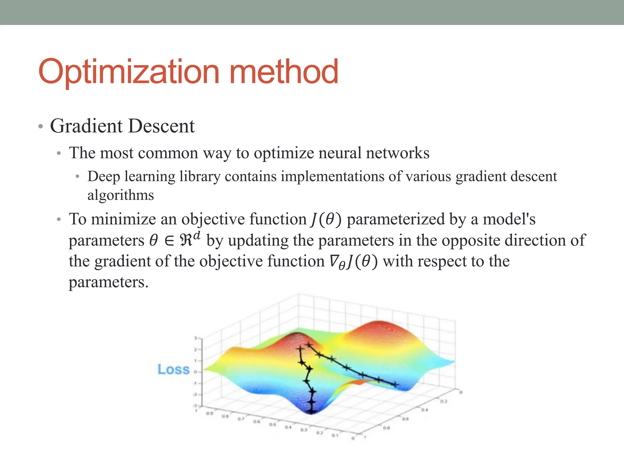 Optimization method
• Gradient Descent
• The most common way to optimize neural networks
• Deep learning library contains implementations of various gradient descent
algorithms
• To minimize an objective function 𝐽(𝜃) parameterized by a model's
parameters 𝜃 ∈ ℜ𝑑 by updating the parameters in the opposite direction of
the gradient of the objective function 𝛻𝜃𝐽(𝜃) with respect to the
parameters.
 