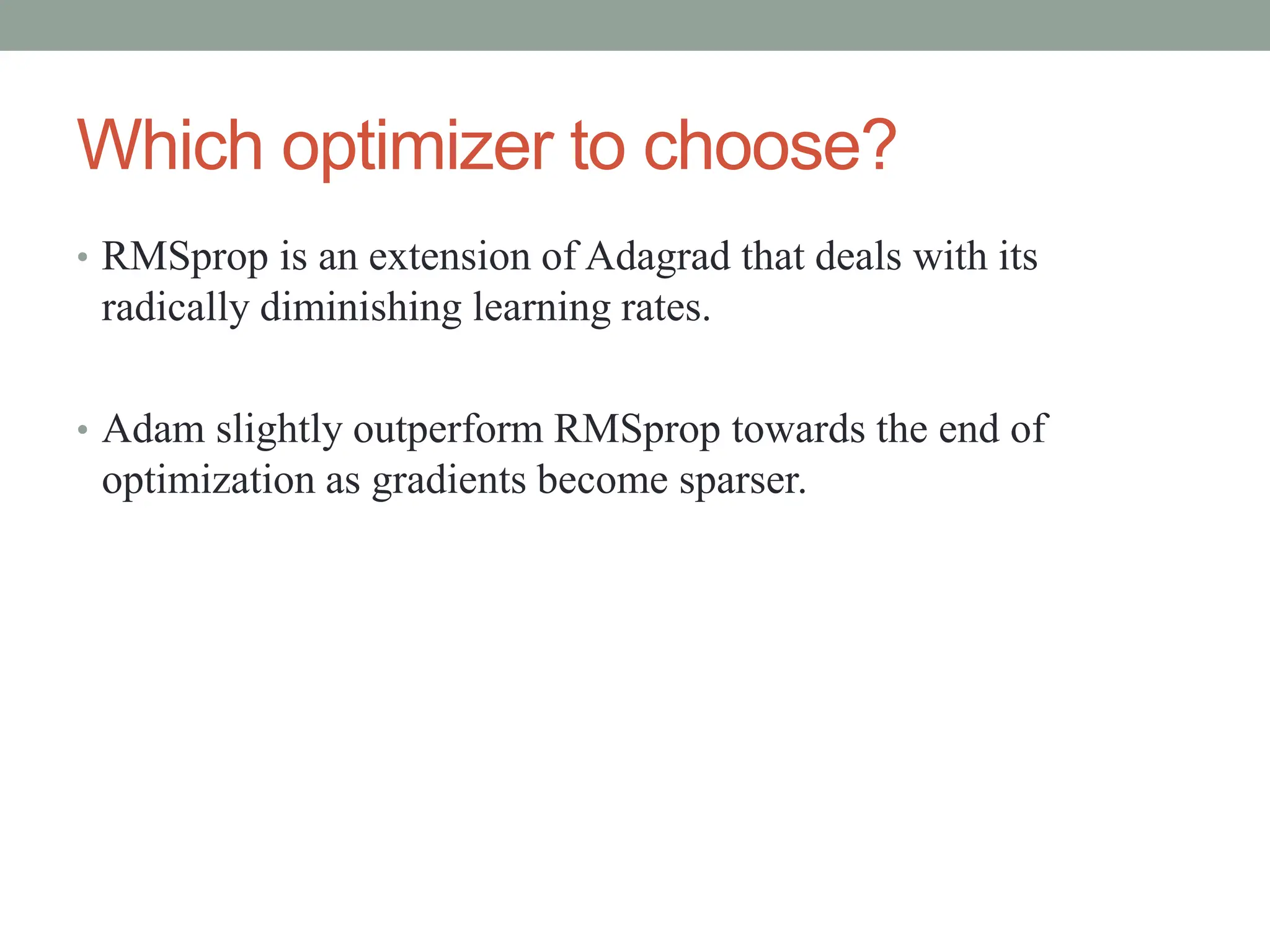 Which optimizer to choose?
• RMSprop is an extension of Adagrad that deals with its
radically diminishing learning rates.
• Adam slightly outperform RMSprop towards the end of
optimization as gradients become sparser.
 