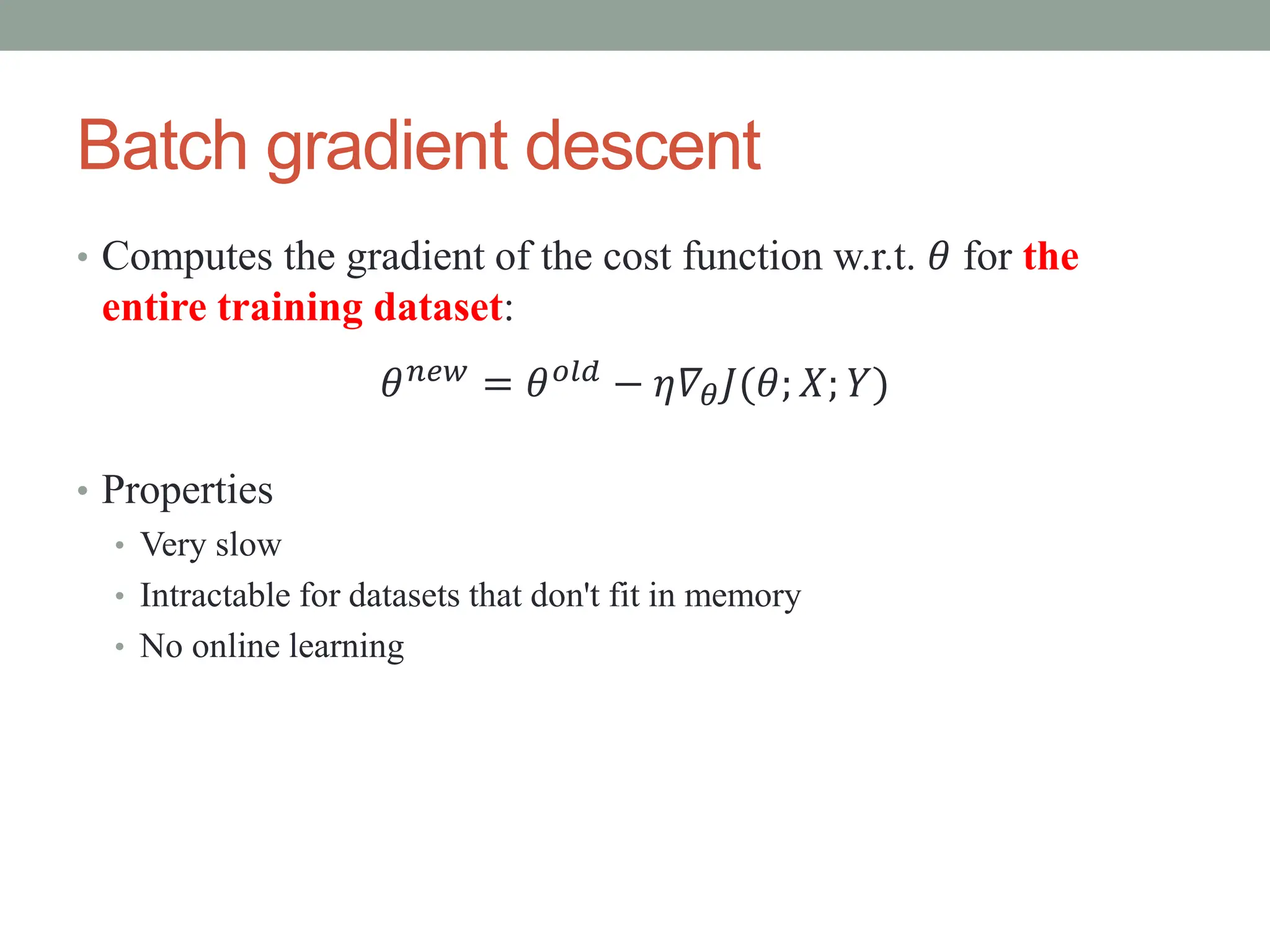 Batch gradient descent
• Computes the gradient of the cost function w.r.t. 𝜃 for the
entire training dataset:
• Properties
• Very slow
• Intractable for datasets that don't fit in memory
• No online learning
𝜃𝑛𝑒𝑤 = 𝜃𝑜𝑙𝑑 − 𝜂𝛻𝜃𝐽(𝜃; 𝑋; 𝑌)
 