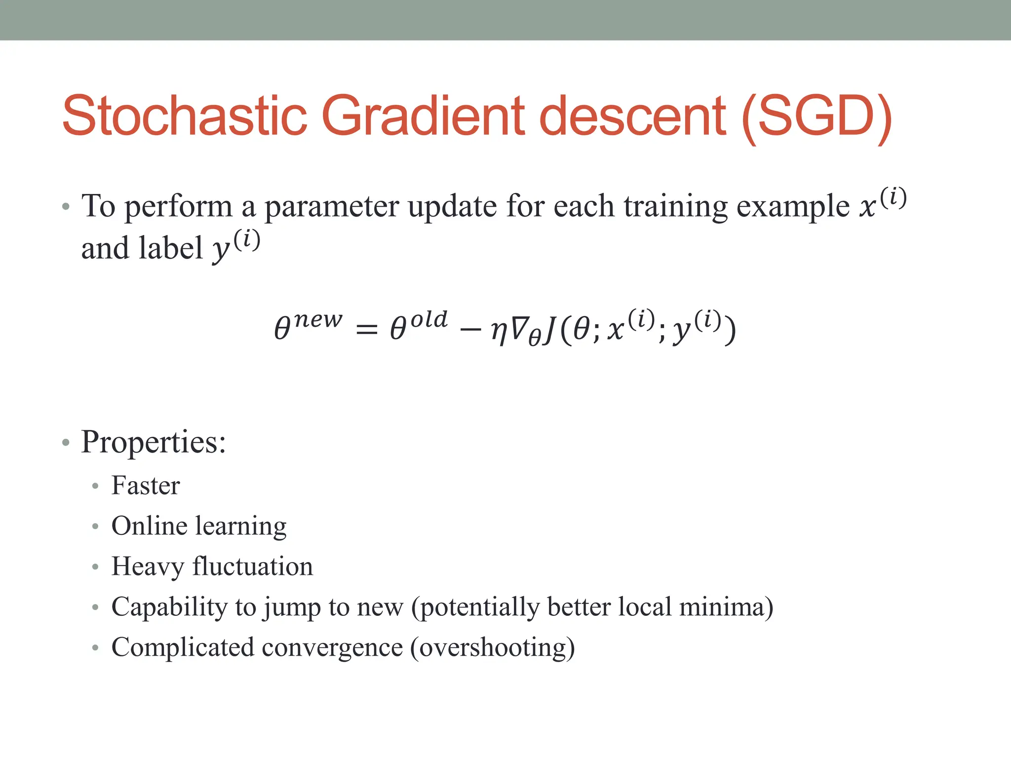 Stochastic Gradient descent (SGD)
• To perform a parameter update for each training example 𝑥(𝑖)
and label 𝑦(𝑖)
• Properties:
• Faster
• Online learning
• Heavy fluctuation
• Capability to jump to new (potentially better local minima)
• Complicated convergence (overshooting)
𝜃𝑛𝑒𝑤 = 𝜃𝑜𝑙𝑑 − 𝜂𝛻𝜃𝐽(𝜃; 𝑥 𝑖 ; 𝑦(𝑖))
 