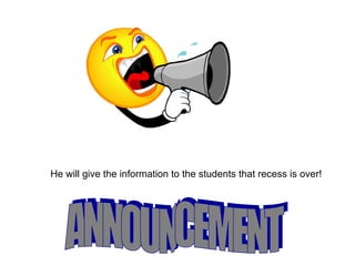 ANNOUNCEMENT He will give the information to the students that recess is over! 
