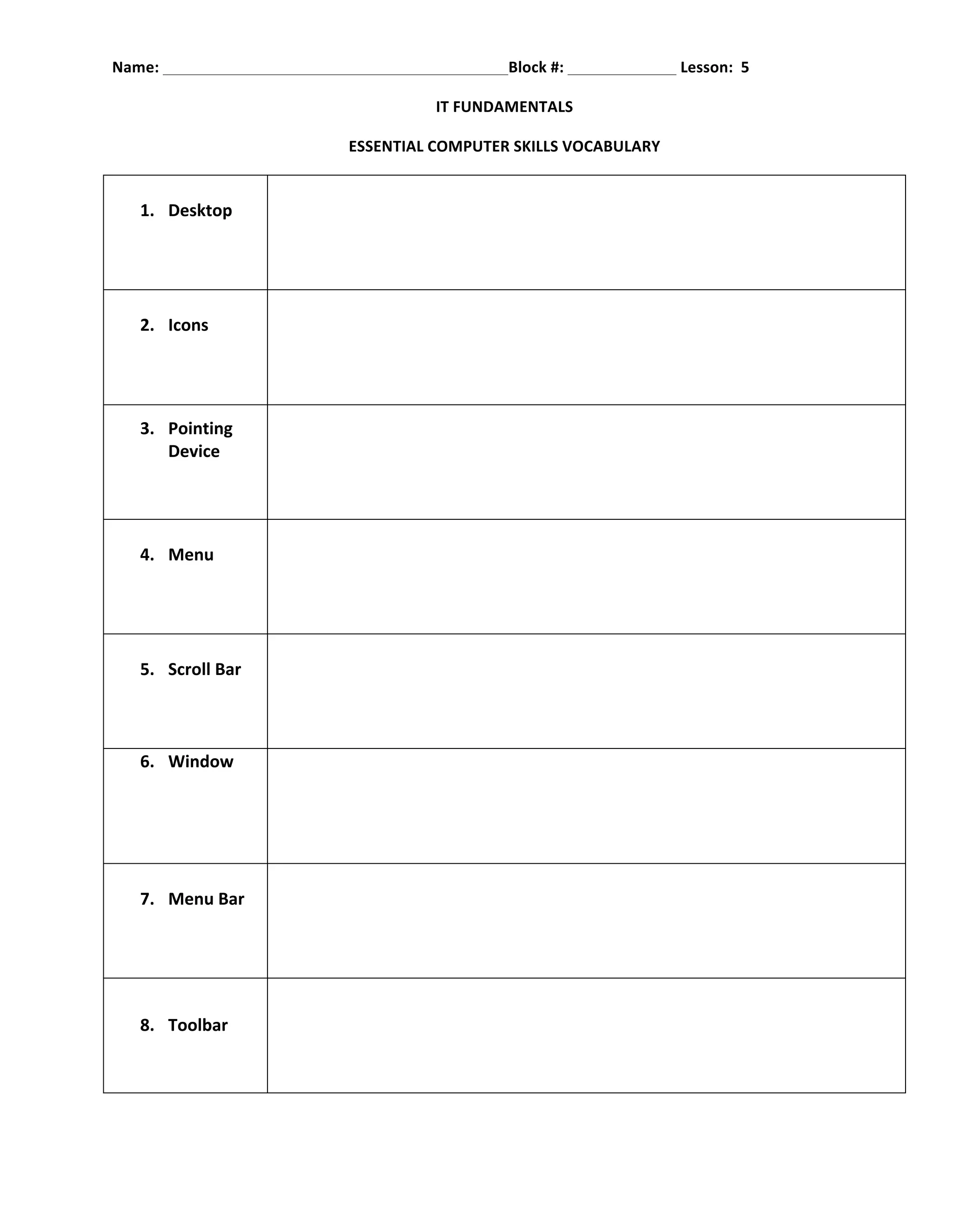 Name:	
  	
   	
       	
         	
     	
           	
       	
       	
  Block	
  #:	
  	
     	
     	
  	
  Lesson:	
  	
  5	
  

                                                             IT	
  FUNDAMENTALS	
  

                                                ESSENTIAL	
  COMPUTER	
  SKILLS	
  VOCABULARY	
  


        1. Desktop	
  
        	
                     	
  
        	
  


        2. Icons	
  
	
                             	
  
	
  


        3. Pointing	
  
             Device	
  
                               	
  
        	
  
        	
  


        4. Menu	
  
	
                             	
  
	
  


        5. Scroll	
  Bar	
  
	
                             	
  
	
  

        6. Window	
  
	
  
	
                             	
  
	
  
	
  

        7. Menu	
  Bar	
  
	
                             	
  
	
  



        8. Toolbar	
  
                               	
  
           	
  
 