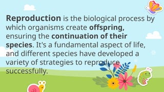 Reproduction is the biological process by
which organisms create offspring,
ensuring the continuation of their
species. It's a fundamental aspect of life,
and different species have developed a
variety of strategies to reproduce
successfully.
 