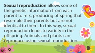 Sexual reproduction allows some of
the genetic information from each
parent to mix, producing offspring that
resemble their parents but are not
identical to them. In this way, sexual
reproduction leads to variety in the
offspring. Animals and plants can
reproduce using sexual reproduction.
 
