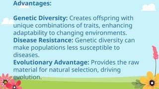 Advantages:
Genetic Diversity: Creates offspring with
unique combinations of traits, enhancing
adaptability to changing environments.
Disease Resistance: Genetic diversity can
make populations less susceptible to
diseases.
Evolutionary Advantage: Provides the raw
material for natural selection, driving
evolution.
 