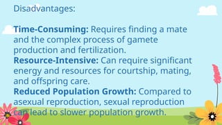 Disadvantages:
Time-Consuming: Requires finding a mate
and the complex process of gamete
production and fertilization.
Resource-Intensive: Can require significant
energy and resources for courtship, mating,
and offspring care.
Reduced Population Growth: Compared to
asexual reproduction, sexual reproduction
can lead to slower population growth.
 
