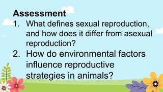 Assessment
1. What defines sexual reproduction,
and how does it differ from asexual
reproduction?
2. How do environmental factors
influence reproductive
strategies in animals?
 