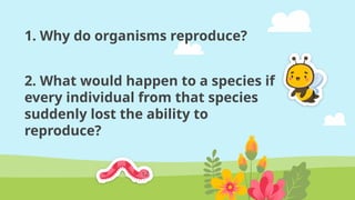 1. Why do organisms reproduce?
2. What would happen to a species if
every individual from that species
suddenly lost the ability to
reproduce?
 