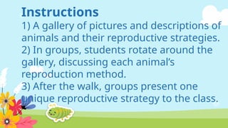 Instructions
1) A gallery of pictures and descriptions of
animals and their reproductive strategies.
2) In groups, students rotate around the
gallery, discussing each animal’s
reproduction method.
3) After the walk, groups present one
unique reproductive strategy to the class.
 