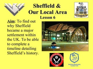 Sheffield &  Our Local Area Lesson 6 Aim : To find out why Sheffield became a major settlement within the UK. To be able to complete a timeline detailing Sheffield’s history.  