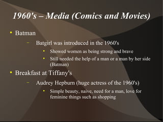 1960's – Media (Comics and Movies) Batman Batgirl was introduced in the 1960's  Showed women as being strong and brave  Still needed the help of a man or a man by her side (Batman) Breakfast at Tiffany's Audrey Hepburn (huge actress of the 1960's) Simple beauty, naive, need for a man, love for feminine things such as shopping 