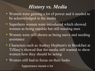 History vs. Media Women were gaining a lot of power and it needed to be acknowledged in the media Superhero women were introduced which showed women as being capable but still needing men  Women were still shown as being naive and needing assistance Characters such as Audrey Hepburn's in Breakfast at Tiffany's showed that the media still wanted to show women how they should be acting Women still had to focus on their looks  Appearance meant a lot  