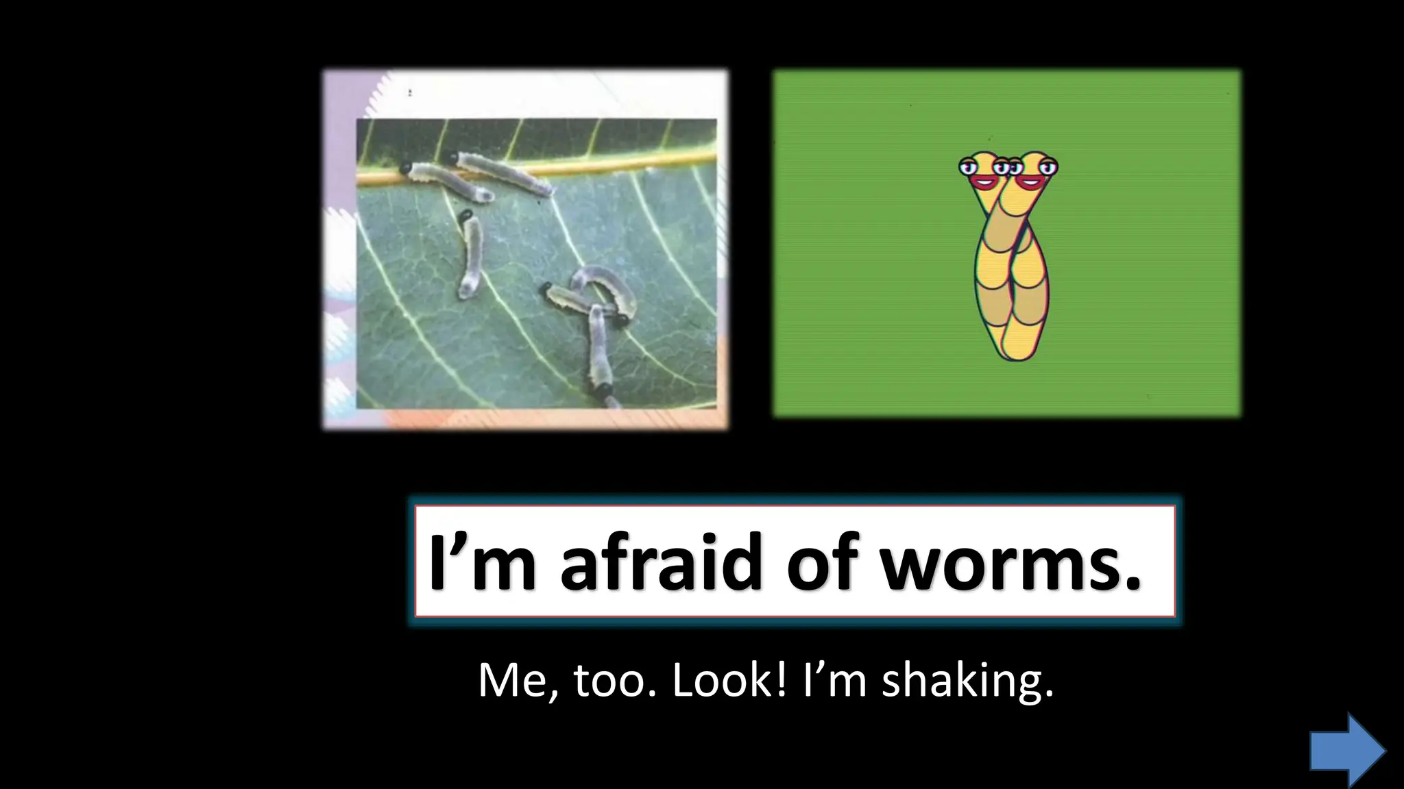I’m afraid of worms.
Me, too. Look! I’m shaking.