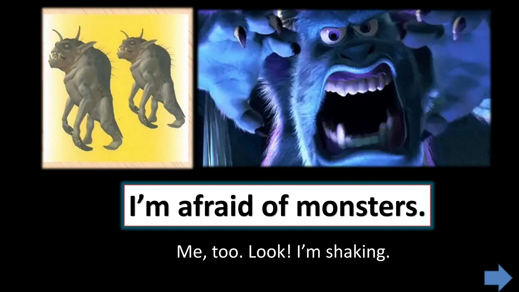 I’m afraid of monsters.
Me, too. Look! I’m shaking.
