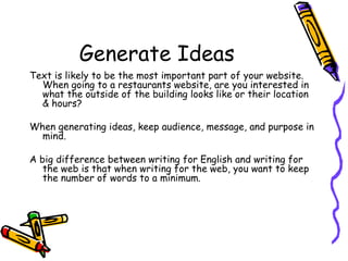 Generate Ideas Text is likely to be the most important part of your website.  When going to a restaurants website, are you interested in what the outside of the building looks like or their location & hours? When generating ideas, keep audience, message, and purpose in mind.  A big difference between writing for English and writing for the web is that when writing for the web, you want to keep the number of words to a minimum.  