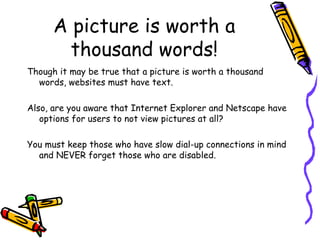 A picture is worth a thousand words! Though it may be true that a picture is worth a thousand words, websites must have text. Also, are you aware that Internet Explorer and Netscape have options for users to not view pictures at all?  You must keep those who have slow dial-up connections in mind and NEVER forget those who are disabled. 