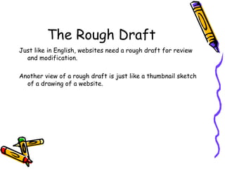 The Rough Draft Just like in English, websites need a rough draft for review and modification.  Another view of a rough draft is just like a thumbnail sketch of a drawing of a website. 