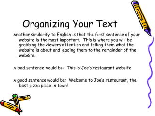 Organizing Your Text Another similarity to English is that the first sentence of your website is the most important.  This is where you will be grabbing the viewers attention and telling them what the website is about and leading them to the remainder of the website. A bad sentence would be:  This is Joe’s restaurant website A good sentence would be:  Welcome to Joe’s restaurant, the best pizza place in town! 