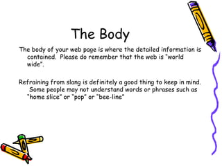 The Body The body of your web page is where the detailed information is contained.  Please do remember that the web is “world wide”.  Refraining from slang is definitely a good thing to keep in mind.  Some people may not understand words or phrases such as “home slice” or “pop” or “bee-line” 