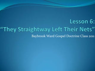 Lesson 6:“They Straightway Left Their Nets” Baybrook Ward Gospel Doctrine Class 2011 