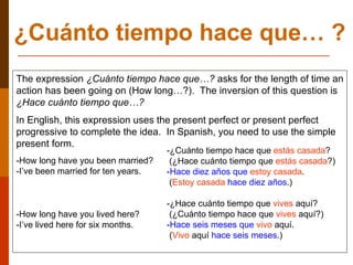 ¿Cuánto tiempo hace que… ? The expression   ¿Cuánto tiempo hace que…?   asks for the length of time an action has been going on (How long…?).  The inversion of this question is  ¿Hace cuánto tiempo que…? In English, this expression uses the present perfect or present perfect progressive to complete the idea.  In Spanish, you need to use the simple present form. -How long have you been married? -I’ve been married for ten years. -How long have you lived here? -I’ve lived here for six months. -¿Cuánto tiempo hace que  estás casada ? (¿Hace cuánto tiempo que  estás casada ?)  - Hace diez años que   estoy casada . ( Estoy casada   hace diez años .) -¿Hace cuánto tiempo que  vives  aquí? (¿Cuánto tiempo hace que  vives  aquí?) - Hace seis meses que   vivo  aquí. ( Vivo  aquí  hace seis meses .) 