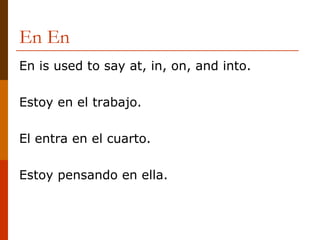 En En  En is used to say at, in, on, and into. Estoy en el trabajo. El entra en el cuarto. Estoy pensando en ella. 