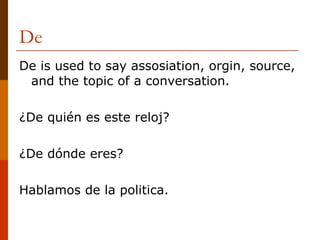De De is used to say assosiation, orgin, source, and the topic of a conversation. ¿De quién es este reloj? ¿De dónde eres? Hablamos de la politica. 