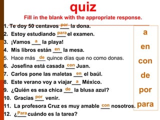 quiz Fill in the blank with the appropriate response. a en con de por para 1. Te doy 50 centavos ___ la dona. 2.  Estoy estudiando ___ el examen. 3.  ¡Vamos ___ la playa! 4.  Mis libros están ___ la mesa. 5.  Hace más ___ quince días que no como donas. 6.  Josefina está casada ___ Juan. 7.  Carlos pone las maletas ___ el baúl. 8.  Este verano voy a viajar___ México. 9.  ¿Quién es esa chica ___ la blusa azul? 10.  Gracias ___ venir. 11.  La profesora Cruz es muy amable ___ nosotros. 12.  ¿___ cuándo es la tarea? por por para Para a a en de de en con con 