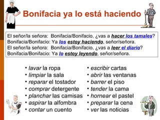 lavar  la ropa limpiar  la sala reparar  el tostador comprar  detergente planchar  las camisas aspirar  la alfombra contar  un cuento Bonifacia ya lo está haciendo escribir  cartas abrir  las ventanas barrer  el piso tender  la cama hornear  el pastel preparar  la cena ver  las noticias El señor/la señora:  Bonifacia/Bonifacio, ¿vas a  hacer  los tamales ?   Bonifacia/Bonifacio:  Ya  los   estoy haciendo , señor/señora. El señor/la señora:  Bonifacia/Bonifacio, ¿vas a  leer  el diario ?   Bonifacia/Bonifacio:  Ya  lo   estoy leyendo , señor/señora. 