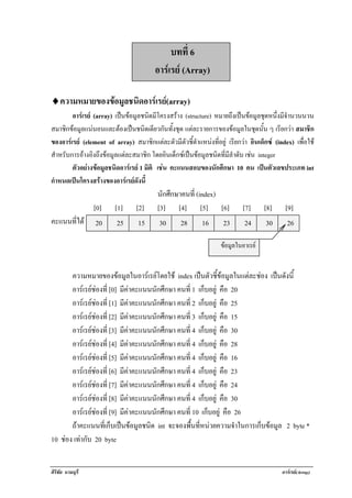 !

                                            บทที่ 6
                                       อารเรย (Array)

♦! วามหมายของขอมลชนดอารเ รย(array)
 ค             ู ิ         
        อารเ รย (array) เปนขอมูลชนิดมีโครงสราง (structure) หมายถึงเปนขอมูลชุดหนึ่งมีจํานวนนวน
สมาชิกขอมูลแนนอนและตองเปนชนิดเดียวกันทั้งชุด แตละรายการของขอมูลในชุดนั้น ๆ เรยกวา สมาชิก
                                                                                         ี 
ของอารเรย (element of array) สมาชิกแตละตัวมีตัวชี้ตาแหนงทอยู เรยกวา อินเด็กซ (index) เพื่อใช
                                                         ํ      ่ี    ี 
สําหรับการอางอิงถึงขอมูลแตละสมาชิก โดยอินเด็กซเปนขอมูลชนิดที่มีลาดบ เชน integer
                                                                      ํ ั 
        ตัวอยางขอมูลชนิดอารเรย 1 มิติ เชน คะแนนสอบของนักศึกษา 10 คน เปนตัวเลขประเภท int
กําหนดเปนโครงสรางของอารเ รยดงน้ี
                                ั
                                        นักศึกษาคนที่ (index)
                  [0]   [1]     [2]     [3] [4] [5] [6]                 [7]      [8]     [9]
คะแนนที่ได ! 20 ! 25 ! 15 ! 30 ! 28 ! 16 ! 23 ! 24 ! 30 ! 26

                                                             !   ขอมลในอาเรย
                                                                   ู


       ความหมายของขอมูลในอารเรยโดยใช index เปนตัวชี้ขอมูลในแตละชอง เปนดังนี้
       อารเรยชองที่ [0] มีคาคะแนนนักศึกษา คนที่ 1 เก็บอยู คือ 20
       อารเรยชองที่ [1] มีคาคะแนนนักศึกษา คนที่ 2 เก็บอยู คือ 25
       อารเรยชองที่ [2] มีคาคะแนนนักศึกษา คนที่ 3 เก็บอยู คือ 15
       อารเรยชองที่ [3] มีคาคะแนนนักศึกษา คนที่ 4 เก็บอยู คือ 30
       อารเรยชองที่ [4] มีคาคะแนนนักศึกษา คนที่ 4 เก็บอยู คือ 28
       อารเรยชองที่ [5] มีคาคะแนนนักศึกษา คนที่ 4 เก็บอยู คือ 16
       อารเรยชองที่ [6] มีคาคะแนนนักศึกษา คนที่ 4 เก็บอยู คือ 23
       อารเรยชองที่ [7] มีคาคะแนนนักศึกษา คนที่ 4 เก็บอยู คือ 24
       อารเรยชองที่ [8] มีคาคะแนนนักศึกษา คนที่ 4 เก็บอยู คือ 30
       อารเรยชองที่ [9] มีคาคะแนนนักศึกษา คนที่ 10 เก็บอยู คือ 26
       ถาคะแนนทีเ่ ก็บเปนขอมูลชนิด int จะจองพืนทีหนวยความจําในการเก็บขอมูล 2 byte *
                                                   ้ ่
10 ชอง เทากับ 20 byte


ศิริชัย นามบุรี                                                                        อารเรย(Array)
 