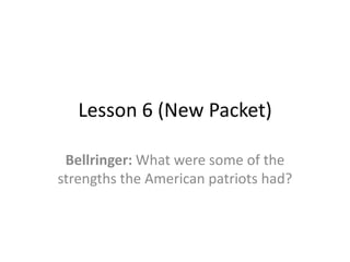 Lesson 6 (New Packet)

 Bellringer: What were some of the
strengths the American patriots had?
 