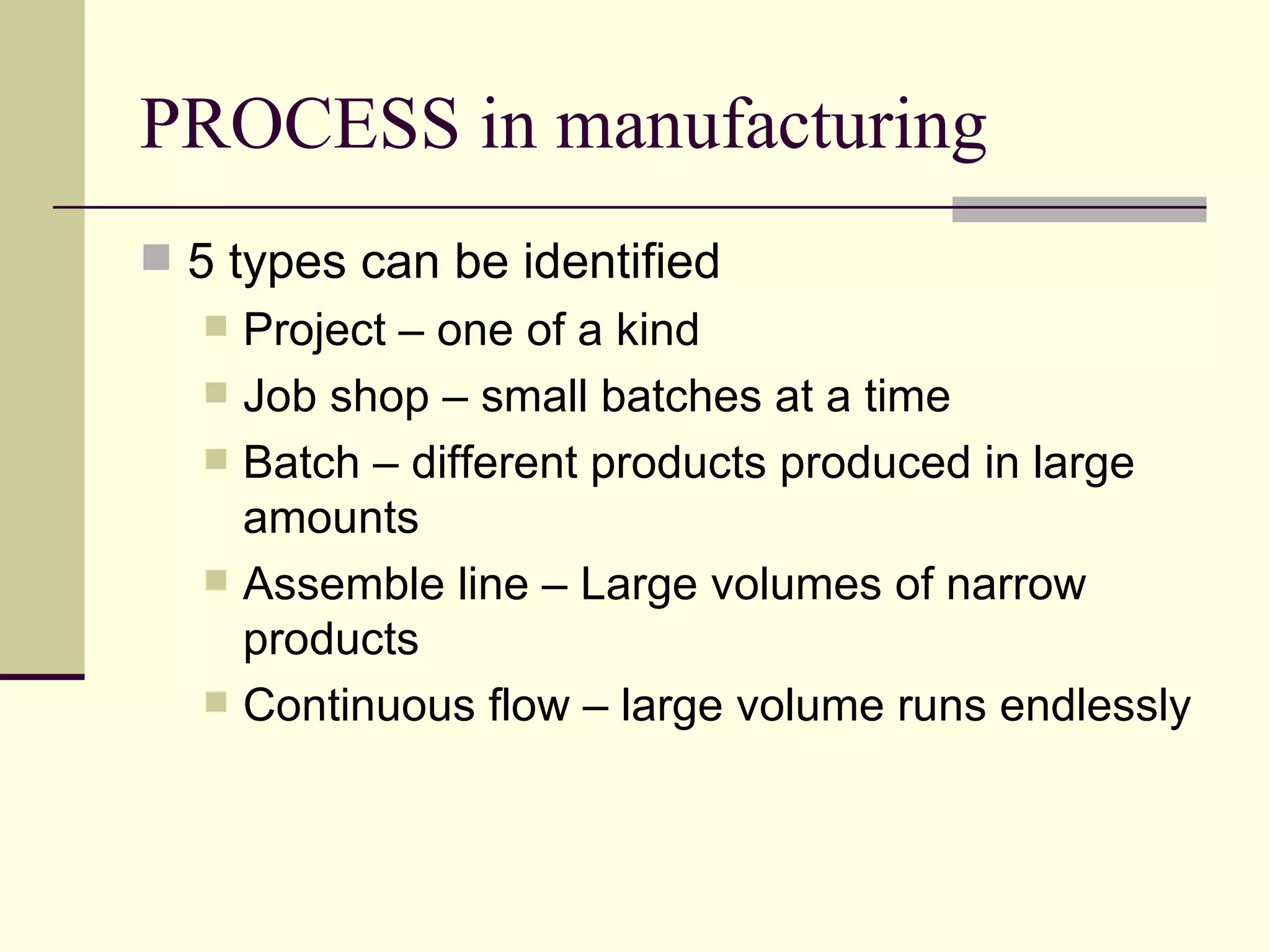 PROCESS in manufacturing
5 types can be identified
Project – one of a kind
Job shop – small batches at a time
Batch – different products produced in large
amounts
Assemble line – Large volumes of narrow
products
Continuous flow – large volume runs endlessly