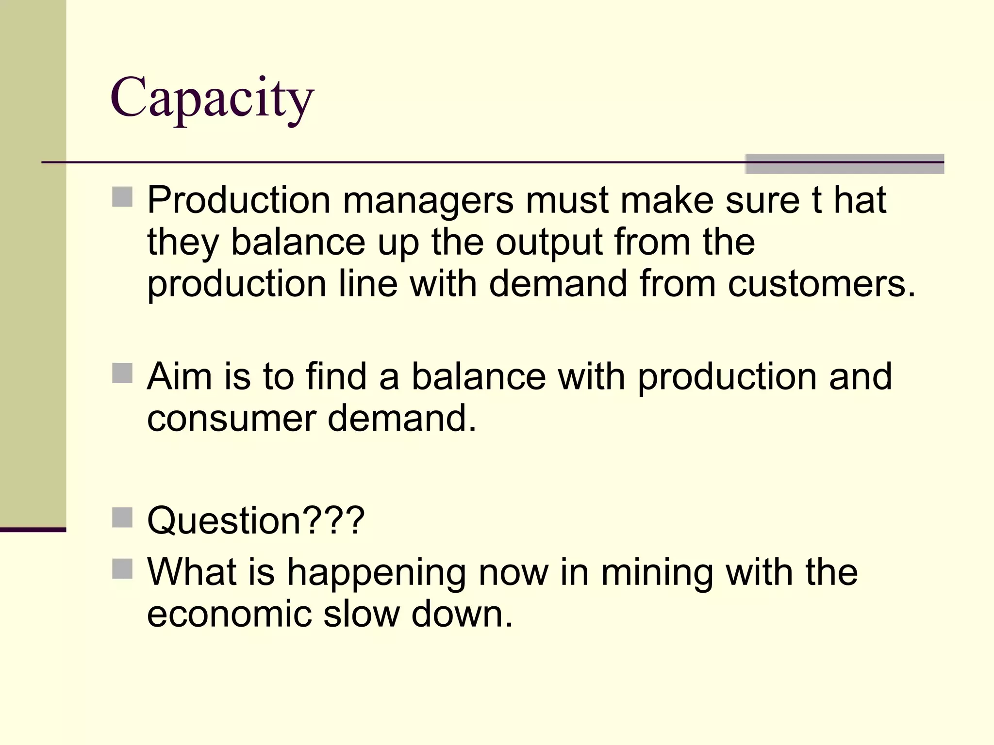 Capacity
Production managers must make sure t hat
they balance up the output from the
production line with demand from customers.
Aim is to find a balance with production and
consumer demand.
Question???
What is happening now in mining with the
economic slow down.